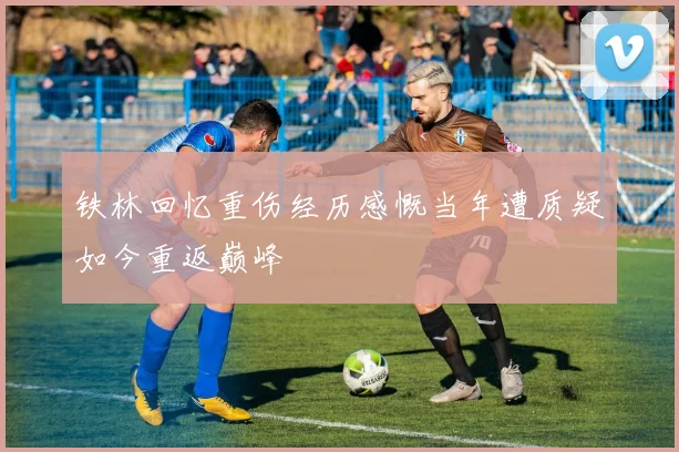 铁林回忆重伤经历感慨当年遭质疑如今重返巅峰