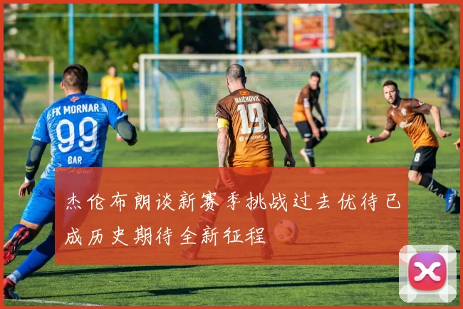 杰伦布朗谈新赛季挑战过去优待已成历史期待全新征程