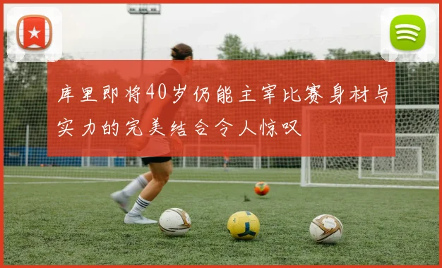 库里即将40岁仍能主宰比赛身材与实力的完美结合令人惊叹