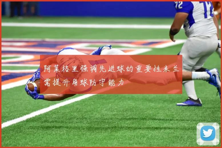 阿莱格里强调先进球的重要性米兰需提升角球防守能力