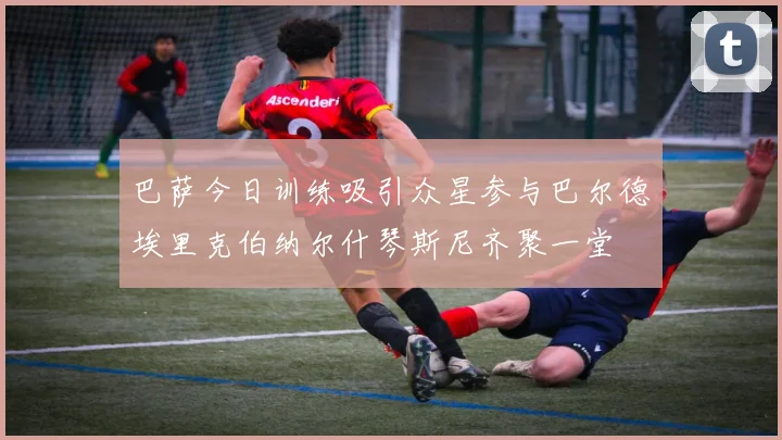 巴萨今日训练吸引众星参与巴尔德埃里克伯纳尔什琴斯尼齐聚一堂