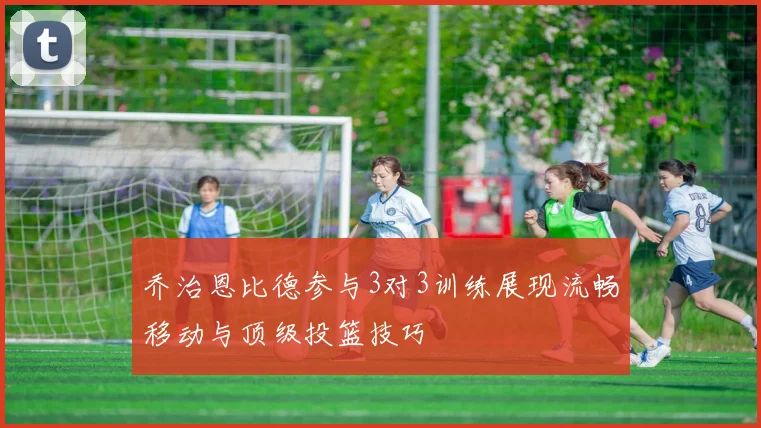 乔治恩比德参与3对3训练展现流畅移动与顶级投篮技巧