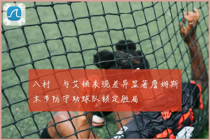 八村塁与艾顿表现差异显著詹姆斯末节防守助球队锁定胜局