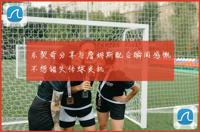 东契奇分享与詹姆斯配合瞬间感慨不想错失传球良机