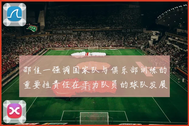 邵佳一强调国家队与俱乐部训练的重要性责任在于为队员的球队发展贡献力量
