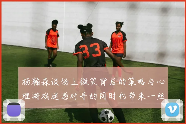 杨瀚森谈场上微笑背后的策略与心理游戏迷惑对手的同时也带来一丝嘲讽
