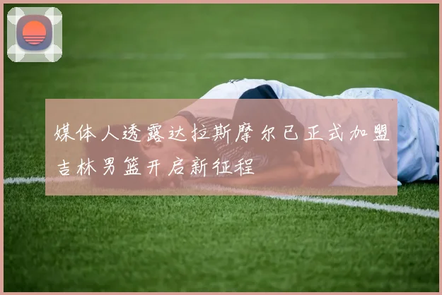 媒体人透露达拉斯摩尔已正式加盟吉林男篮开启新征程