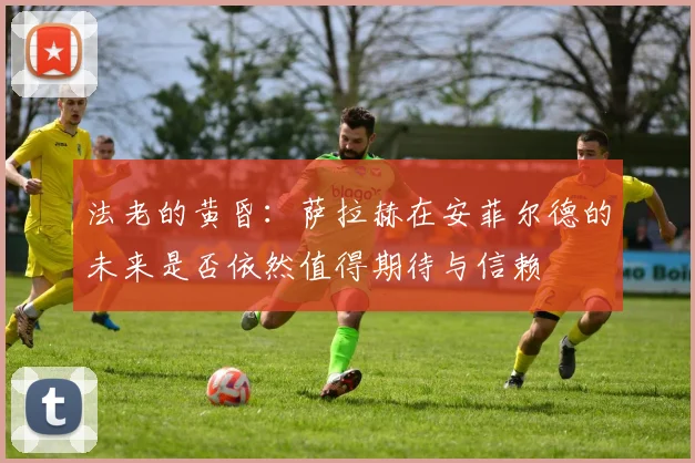 法老的黄昏：萨拉赫在安菲尔德的未来是否依然值得期待与信赖
