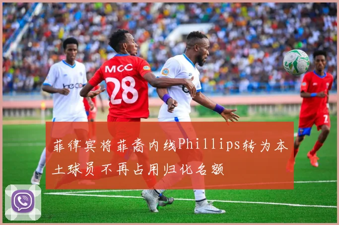 菲律宾将菲裔内线Phillips转为本土球员不再占用归化名额