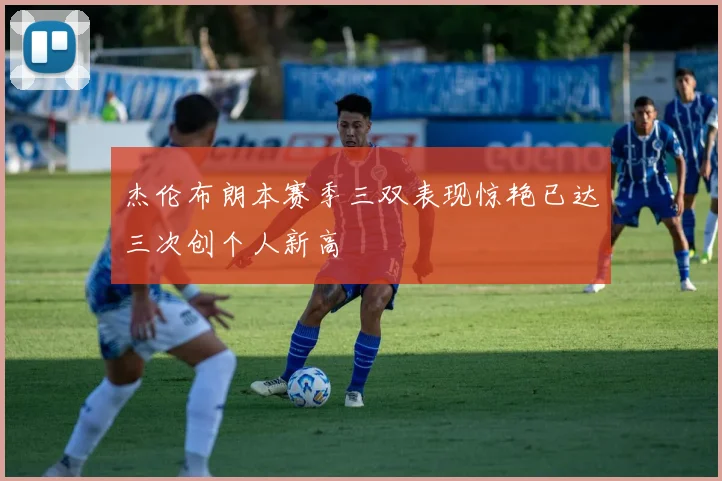 杰伦布朗本赛季三双表现惊艳已达三次创个人新高