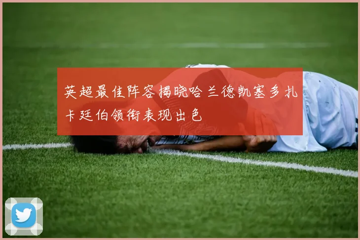 英超最佳阵容揭晓哈兰德凯塞多扎卡廷伯领衔表现出色