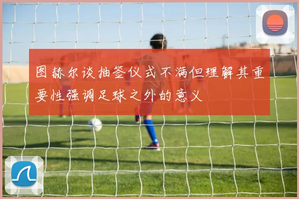 图赫尔谈抽签仪式不满但理解其重要性强调足球之外的意义
