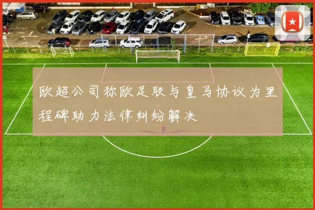 欧超公司称欧足联与皇马协议为里程碑助力法律纠纷解决