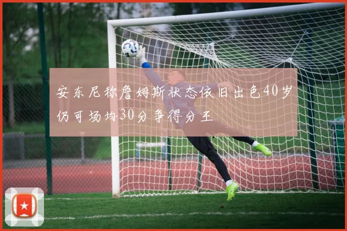 安东尼称詹姆斯状态依旧出色40岁仍可场均30分争得分王