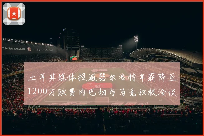 土耳其媒体报道瑟尔洛特年薪降至1200万欧费内巴切与马竞积极洽谈