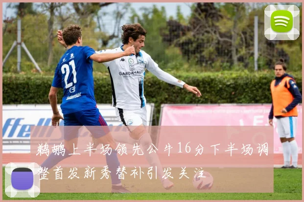 鹈鹕上半场领先公牛16分下半场调整首发新秀替补引发关注