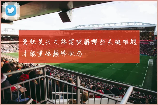 曼联复兴之路需破解哪些关键难题才能重返巅峰状态