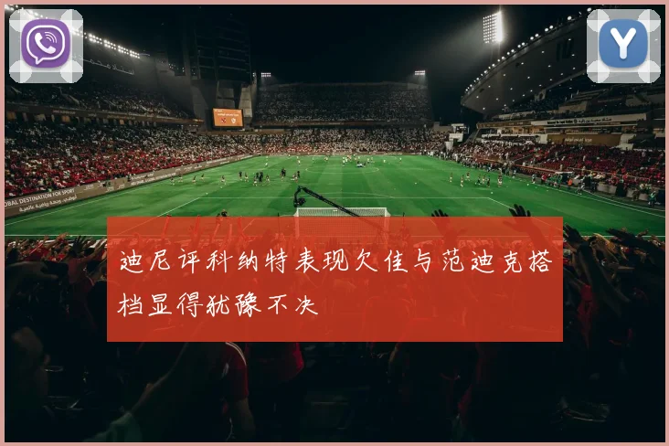 迪尼评科纳特表现欠佳与范迪克搭档显得犹豫不决