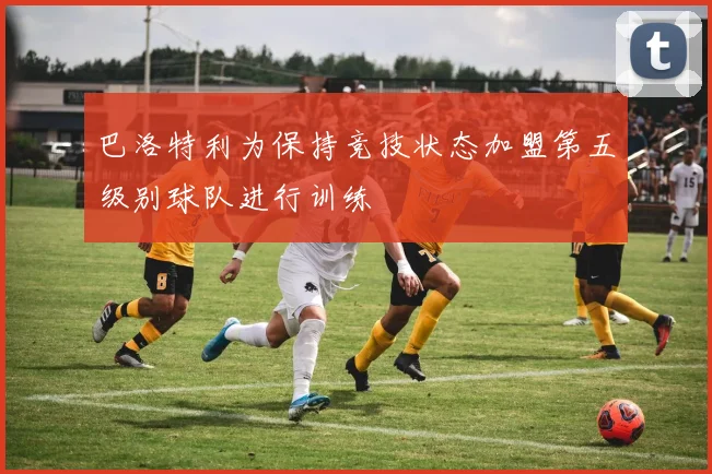 巴洛特利为保持竞技状态加盟第五级别球队进行训练